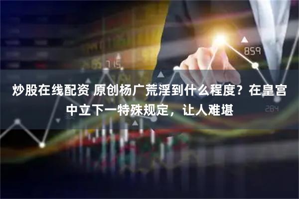 炒股在线配资 原创杨广荒淫到什么程度？在皇宫中立下一特殊规定，让人难堪