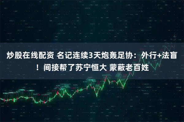 炒股在线配资 名记连续3天炮轰足协：外行+法盲！间接帮了苏宁恒大 蒙蔽老百姓