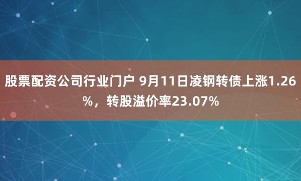 股票配资公司行业门户 9月11日凌钢转债上涨1.26%，转股溢价率23.07%