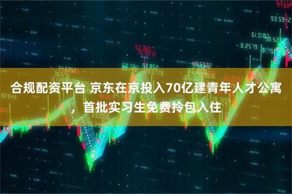 合规配资平台 京东在京投入70亿建青年人才公寓，首批实习生免费拎包入住