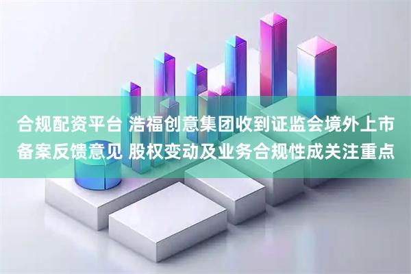 合规配资平台 浩福创意集团收到证监会境外上市备案反馈意见 股权变动及业务合规性成关注重点