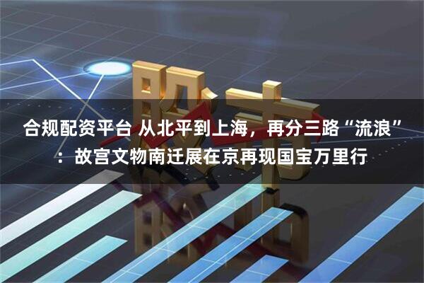 合规配资平台 从北平到上海，再分三路“流浪”：故宫文物南迁展在京再现国宝万里行