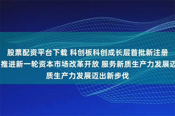 股票配资平台下载 科创板科创成长层首批新注册公司上市 推进新一轮资本市场改革开放 服务新质生产力发展迈出新步伐