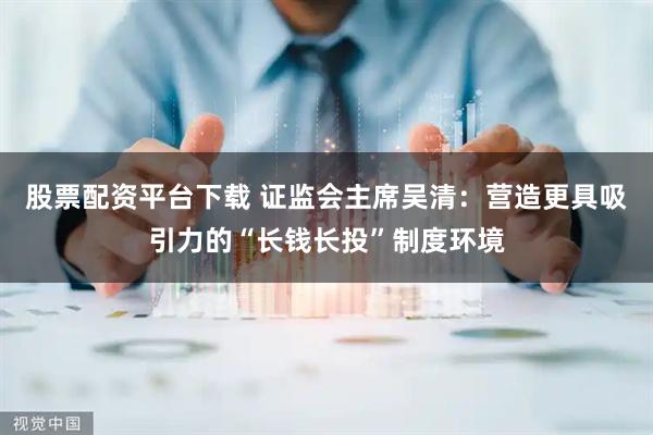 股票配资平台下载 证监会主席吴清：营造更具吸引力的“长钱长投”制度环境