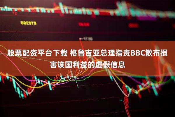 股票配资平台下载 格鲁吉亚总理指责BBC散布损害该国利益的虚假信息