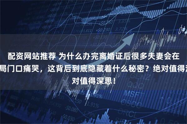 配资网站推荐 为什么办完离婚证后很多夫妻会在民政局门口痛哭，这背后到底隐藏着什么秘密？绝对值得深思！