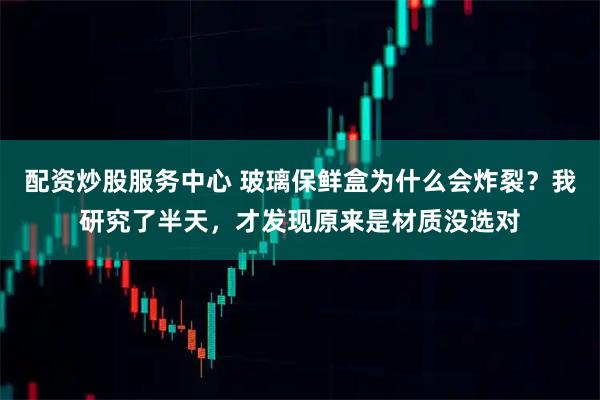 配资炒股服务中心 玻璃保鲜盒为什么会炸裂？我研究了半天，才发现原来是材质没选对