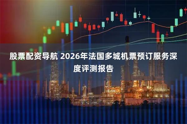 股票配资导航 2026年法国多城机票预订服务深度评测报告