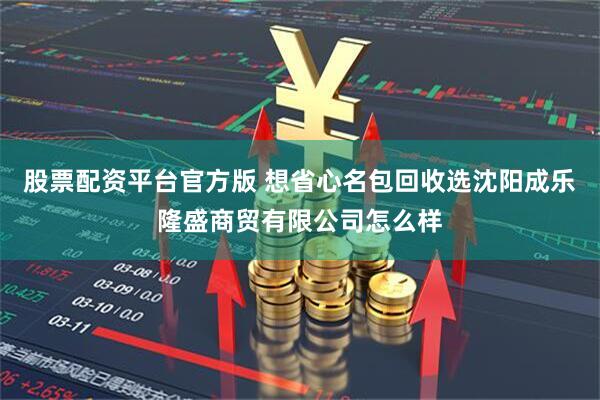 股票配资平台官方版 想省心名包回收选沈阳成乐隆盛商贸有限公司怎么样