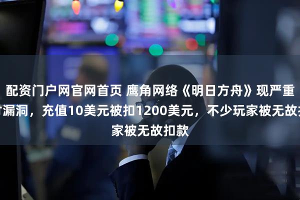 配资门户网官网首页 鹰角网络《明日方舟》现严重支付漏洞，充值10美元被扣1200美元，不少玩家被无故扣款