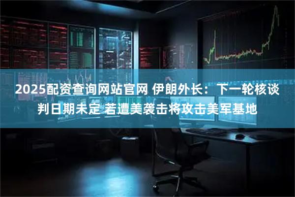 2025配资查询网站官网 伊朗外长：下一轮核谈判日期未定 若遭美袭击将攻击美军基地