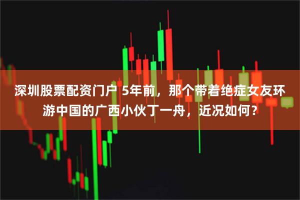 深圳股票配资门户 5年前，那个带着绝症女友环游中国的广西小伙丁一舟，近况如何？