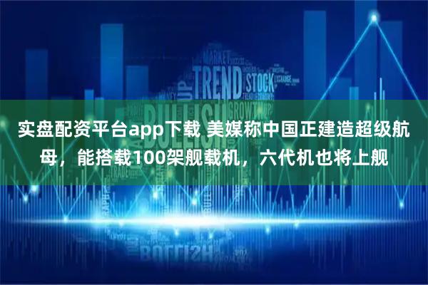 实盘配资平台app下载 美媒称中国正建造超级航母，能搭载100架舰载机，六代机也将上舰
