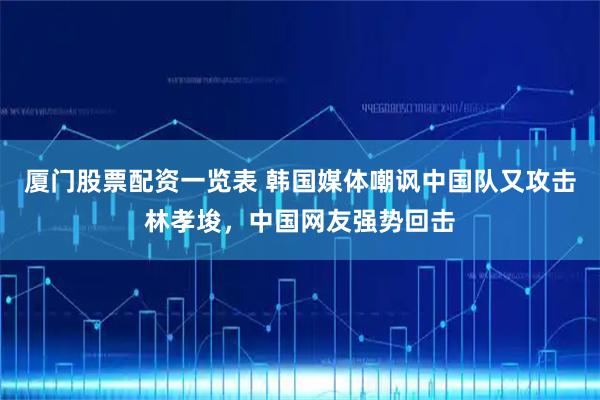 厦门股票配资一览表 韩国媒体嘲讽中国队又攻击林孝埈，中国网友强势回击