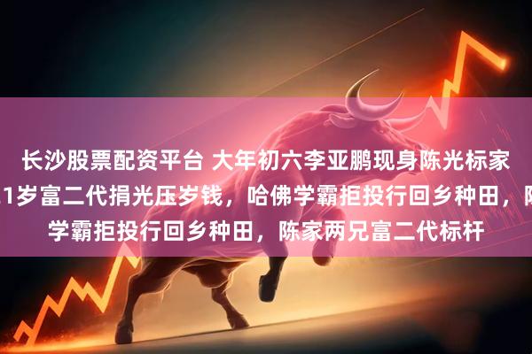 长沙股票配资平台 大年初六李亚鹏现身陈光标家，勉励其子送行，21岁富二代捐光压岁钱，哈佛学霸拒投行回乡种田，陈家两兄富二代标杆