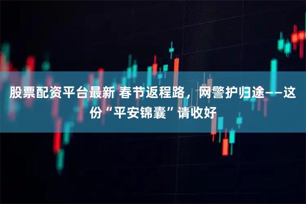 股票配资平台最新 春节返程路，网警护归途——这份“平安锦囊”请收好