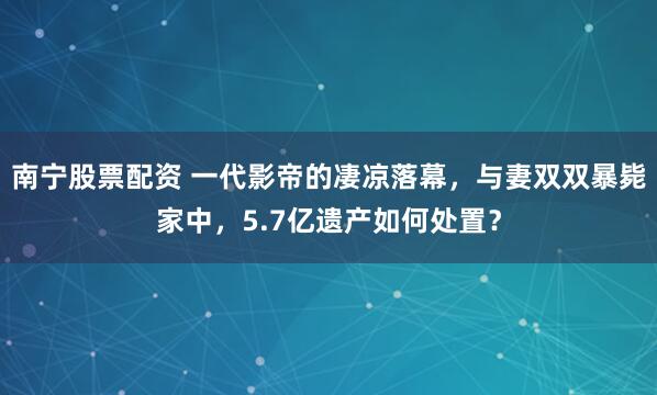 南宁股票配资 一代影帝的凄凉落幕，与妻双双暴毙家中，5.7亿遗产如何处置？