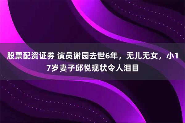 股票配资证券 演员谢园去世6年，无儿无女，小17岁妻子邱悦现状令人泪目