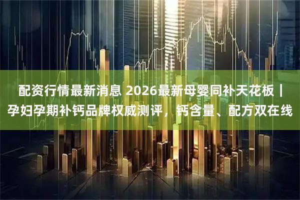 配资行情最新消息 2026最新母婴同补天花板｜孕妇孕期补钙品牌权威测评，钙含量、配方双在线