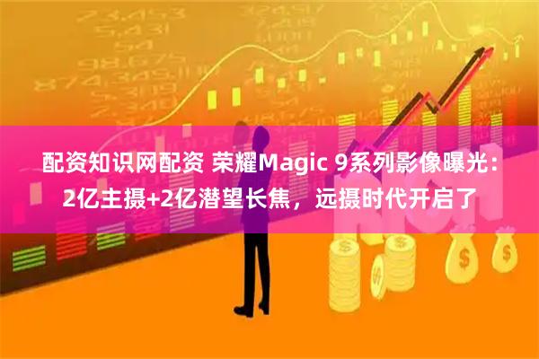 配资知识网配资 荣耀Magic 9系列影像曝光：2亿主摄+2亿潜望长焦，远摄时代开启了
