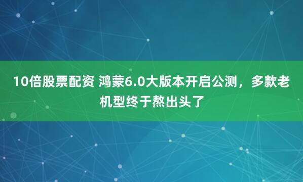 10倍股票配资 鸿蒙6.0大版本开启公测，多款老机型终于熬出头了