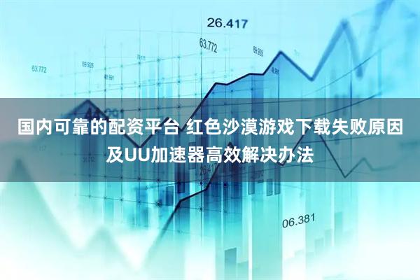 国内可靠的配资平台 红色沙漠游戏下载失败原因及UU加速器高效解决办法