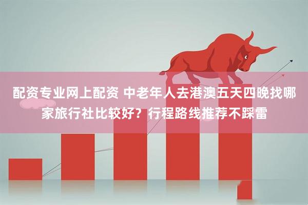 配资专业网上配资 中老年人去港澳五天四晚找哪家旅行社比较好？行程路线推荐不踩雷