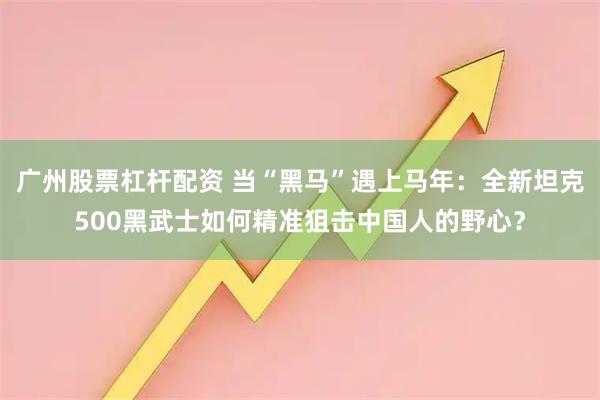 广州股票杠杆配资 当“黑马”遇上马年：全新坦克500黑武士如何精准狙击中国人的野心？