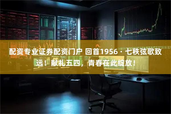 配资专业证券配资门户 回首1956 · 七秩弦歌致远！献礼五四，青春在此绽放！
