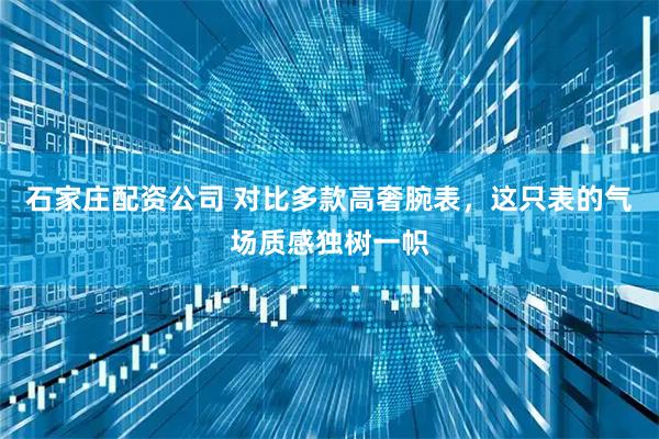 石家庄配资公司 对比多款高奢腕表，这只表的气场质感独树一帜