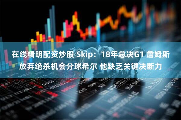 在线精明配资炒股 Skip：18年总决G1 詹姆斯放弃绝杀机会分球希尔 他缺乏关键决断力