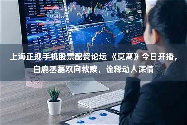 上海正规手机股票配资论坛 《莫离》今日开播，白鹿丞磊双向救赎，诠释动人深情