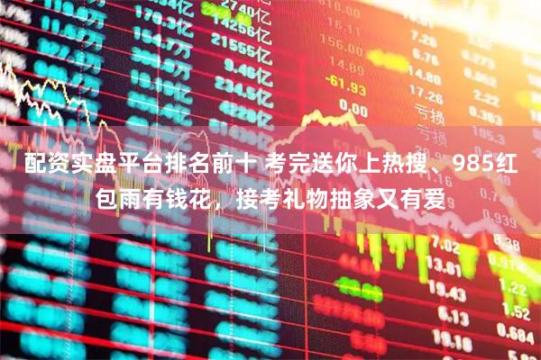 配资实盘平台排名前十 考完送你上热搜、985红包雨有钱花，接考礼物抽象又有爱